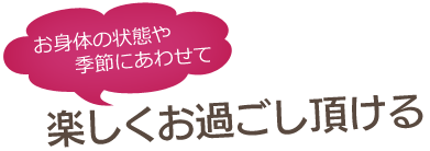 お身体の状態や季節にあわせて楽しくお過ごし頂ける