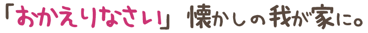 「おかえりなさい」懐かしの我が家に。