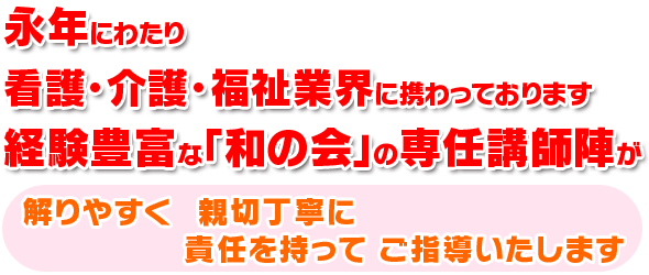 永年にわたり看護・介護・福祉業界に携わっております経験豊富な「和みの会」の専任講師陣が解りやすく、親切丁寧に責任を持ってご指導いたします。
