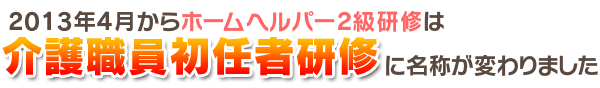2013年4月からこれまでのホームヘルパー2級研修が《介護職員初任者研修》という名称に変わりました 